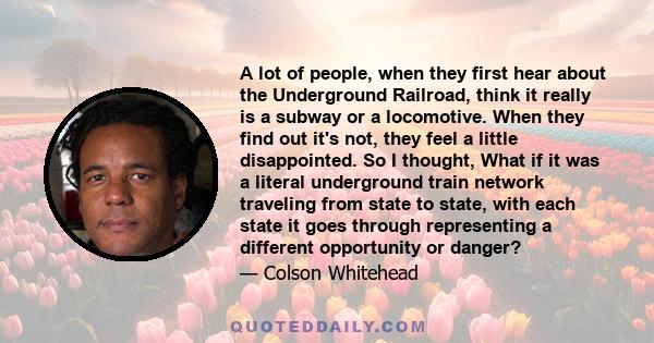 A lot of people, when they first hear about the Underground Railroad, think it really is a subway or a locomotive. When they find out it's not, they feel a little disappointed. So I thought, What if it was a literal