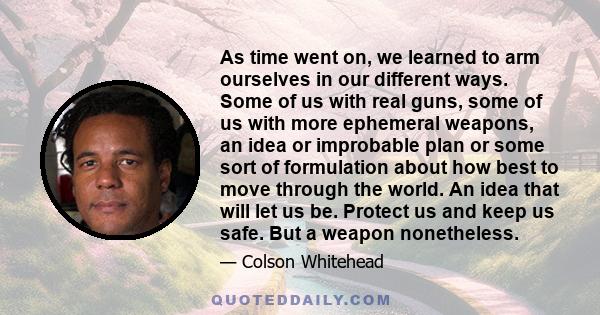 As time went on, we learned to arm ourselves in our different ways. Some of us with real guns, some of us with more ephemeral weapons, an idea or improbable plan or some sort of formulation about how best to move