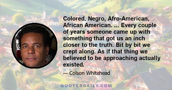 Colored, Negro, Afro-American, African American. ... Every couple of years someone came up with something that got us an inch closer to the truth. Bit by bit we crept along. As if that thing we believed to be