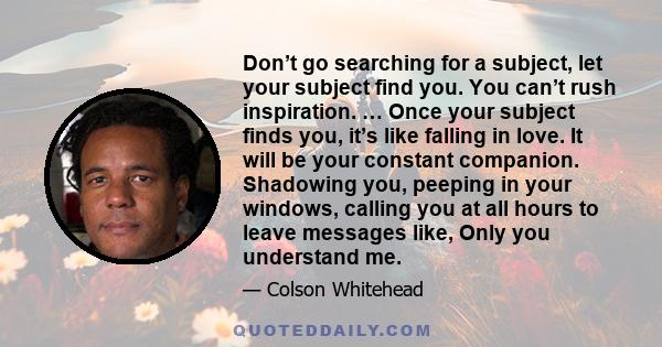 Don’t go searching for a subject, let your subject find you. You can’t rush inspiration. … Once your subject finds you, it’s like falling in love. It will be your constant companion. Shadowing you, peeping in your