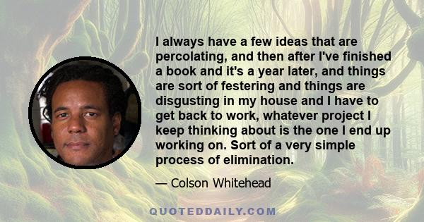 I always have a few ideas that are percolating, and then after I've finished a book and it's a year later, and things are sort of festering and things are disgusting in my house and I have to get back to work, whatever