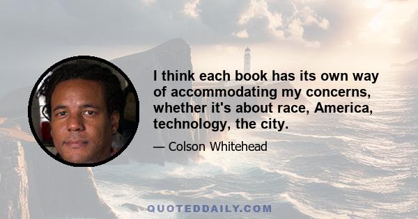 I think each book has its own way of accommodating my concerns, whether it's about race, America, technology, the city.