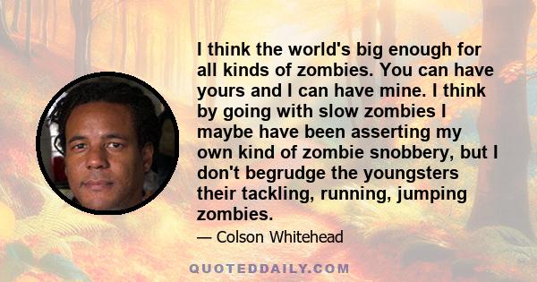 I think the world's big enough for all kinds of zombies. You can have yours and I can have mine. I think by going with slow zombies I maybe have been asserting my own kind of zombie snobbery, but I don't begrudge the