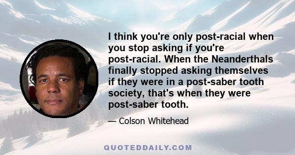 I think you're only post-racial when you stop asking if you're post-racial. When the Neanderthals finally stopped asking themselves if they were in a post-saber tooth society, that's when they were post-saber tooth.