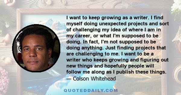 I want to keep growing as a writer. I find myself doing unexpected projects and sort of challenging my idea of where I am in my career, or what I'm supposed to be doing. In fact, I'm not supposed to be doing anything.