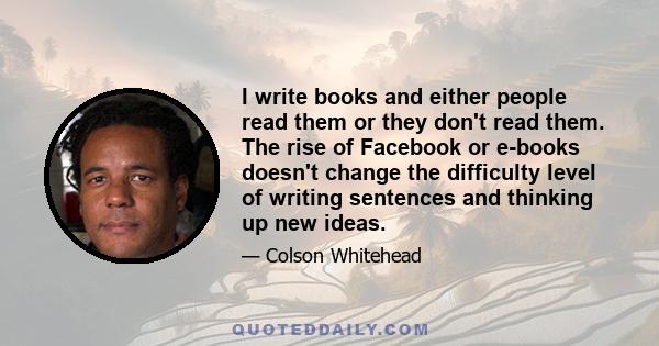 I write books and either people read them or they don't read them. The rise of Facebook or e-books doesn't change the difficulty level of writing sentences and thinking up new ideas.