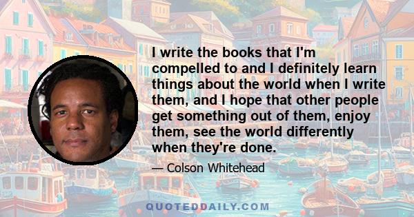 I write the books that I'm compelled to and I definitely learn things about the world when I write them, and I hope that other people get something out of them, enjoy them, see the world differently when they're done.