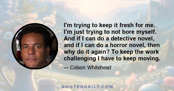 I'm trying to keep it fresh for me. I'm just trying to not bore myself. And if I can do a detective novel, and if I can do a horror novel, then why do it again? To keep the work challenging I have to keep moving.