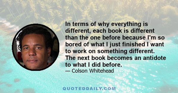 In terms of why everything is different, each book is different than the one before because I'm so bored of what I just finished I want to work on something different. The next book becomes an antidote to what I did