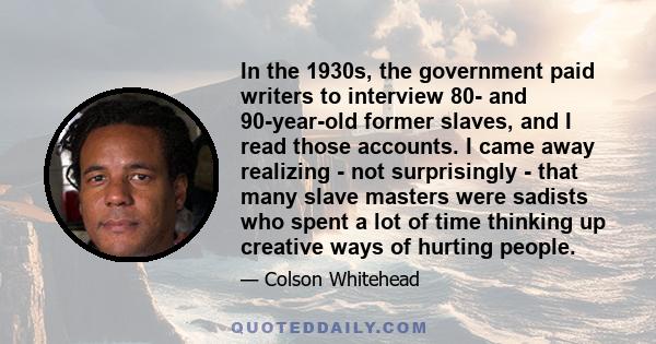 In the 1930s, the government paid writers to interview 80- and 90-year-old former slaves, and I read those accounts. I came away realizing - not surprisingly - that many slave masters were sadists who spent a lot of