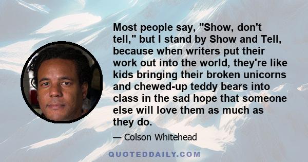 Most people say, Show, don't tell, but I stand by Show and Tell, because when writers put their work out into the world, they're like kids bringing their broken unicorns and chewed-up teddy bears into class in the sad