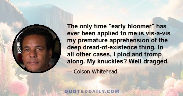 The only time early bloomer has ever been applied to me is vis-a-vis my premature apprehension of the deep dread-of-existence thing. In all other cases, I plod and tromp along. My knuckles? Well dragged.