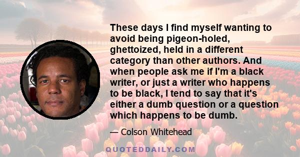 These days I find myself wanting to avoid being pigeon-holed, ghettoized, held in a different category than other authors. And when people ask me if I'm a black writer, or just a writer who happens to be black, I tend