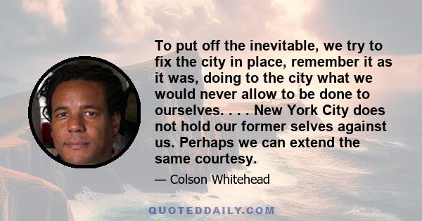 To put off the inevitable, we try to fix the city in place, remember it as it was, doing to the city what we would never allow to be done to ourselves. . . . New York City does not hold our former selves against us.