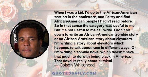 When I was a kid, I'd go to the African-American section in the bookstore, and I'd try and find African-American people I hadn't read before. So in that sense the category was useful to me. But it's not useful to me as