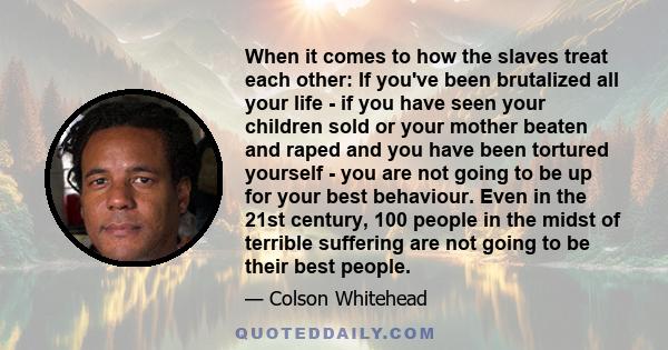 When it comes to how the slaves treat each other: If you've been brutalized all your life - if you have seen your children sold or your mother beaten and raped and you have been tortured yourself - you are not going to