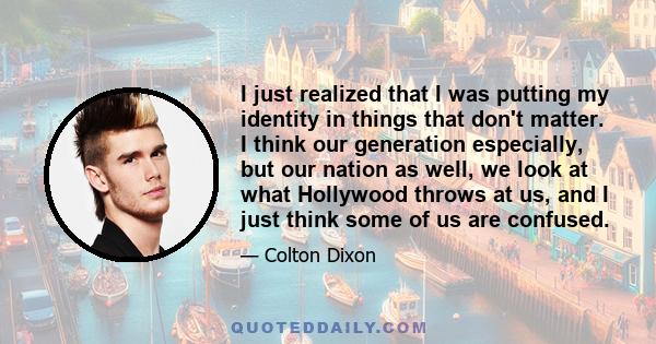 I just realized that I was putting my identity in things that don't matter. I think our generation especially, but our nation as well, we look at what Hollywood throws at us, and I just think some of us are confused.