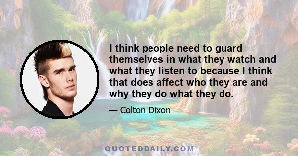 I think people need to guard themselves in what they watch and what they listen to because I think that does affect who they are and why they do what they do.