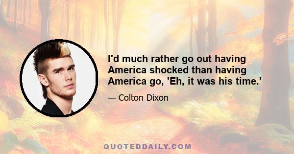 I'd much rather go out having America shocked than having America go, 'Eh, it was his time.'