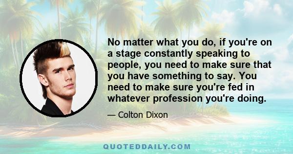 No matter what you do, if you're on a stage constantly speaking to people, you need to make sure that you have something to say. You need to make sure you're fed in whatever profession you're doing.