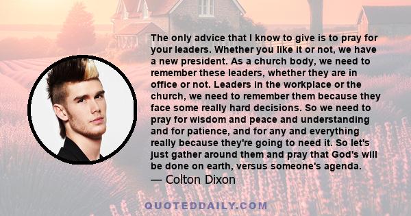 The only advice that I know to give is to pray for your leaders. Whether you like it or not, we have a new president. As a church body, we need to remember these leaders, whether they are in office or not. Leaders in