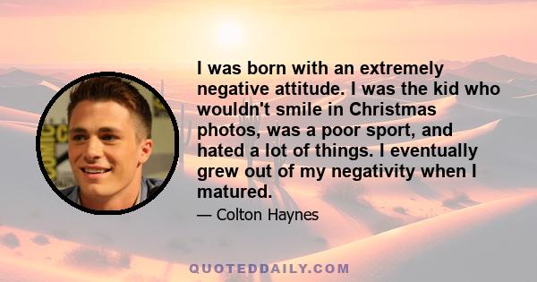 I was born with an extremely negative attitude. I was the kid who wouldn't smile in Christmas photos, was a poor sport, and hated a lot of things. I eventually grew out of my negativity when I matured.