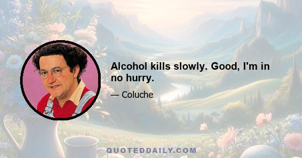 Alcohol kills slowly. Good, I'm in no hurry.