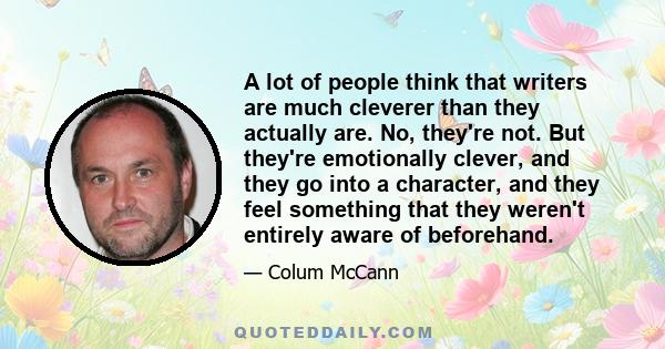 A lot of people think that writers are much cleverer than they actually are. No, they're not. But they're emotionally clever, and they go into a character, and they feel something that they weren't entirely aware of