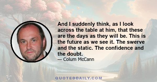 And I suddenly think, as I look across the table at him, that these are the days as they will be. This is the future as we see it. The swerve and the static. The confidence and the doubt.