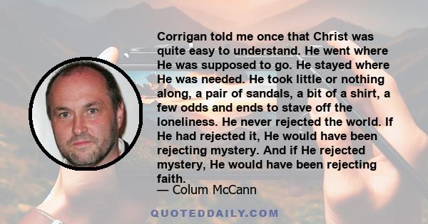 Corrigan told me once that Christ was quite easy to understand. He went where He was supposed to go. He stayed where He was needed. He took little or nothing along, a pair of sandals, a bit of a shirt, a few odds and