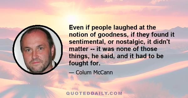 Even if people laughed at the notion of goodness, if they found it sentimental, or nostalgic, it didn't matter -- it was none of those things, he said, and it had to be fought for.