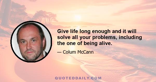 Give life long enough and it will solve all your problems, including the one of being alive.