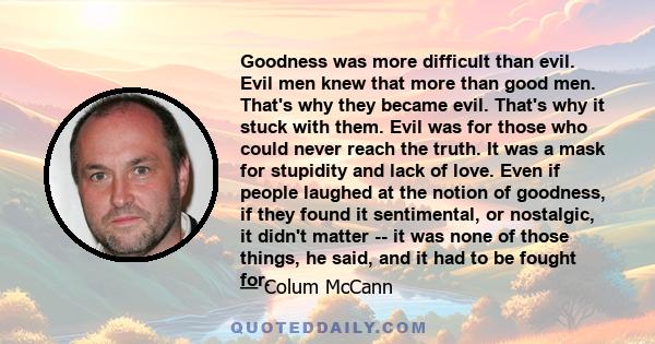 Goodness was more difficult than evil. Evil men knew that more than good men. That's why they became evil. That's why it stuck with them. Evil was for those who could never reach the truth. It was a mask for stupidity