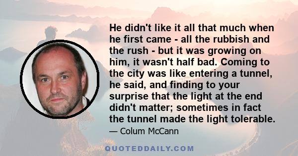 He didn't like it all that much when he first came - all the rubbish and the rush - but it was growing on him, it wasn't half bad. Coming to the city was like entering a tunnel, he said, and finding to your surprise