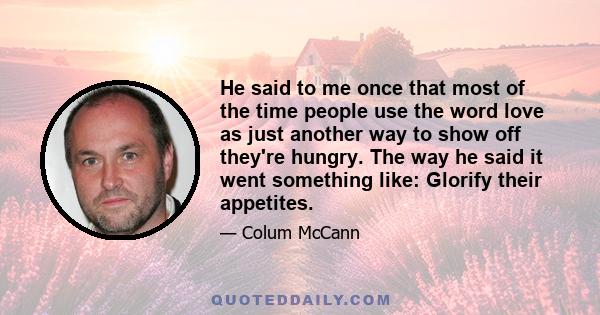 He said to me once that most of the time people use the word love as just another way to show off they're hungry. The way he said it went something like: Glorify their appetites.