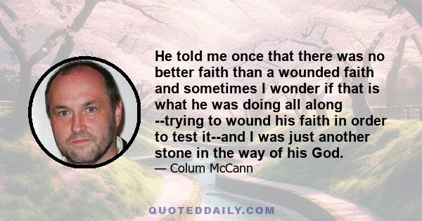 He told me once that there was no better faith than a wounded faith and sometimes I wonder if that is what he was doing all along --trying to wound his faith in order to test it--and I was just another stone in the way