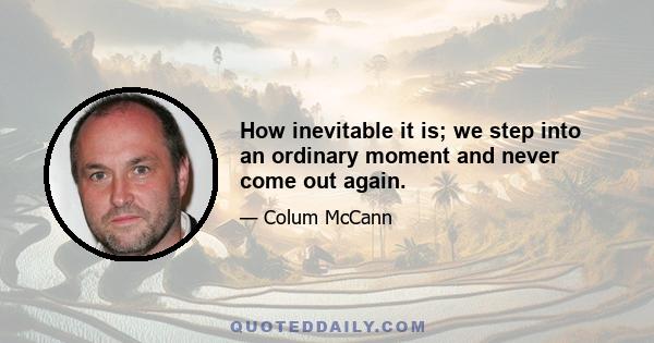 How inevitable it is; we step into an ordinary moment and never come out again.