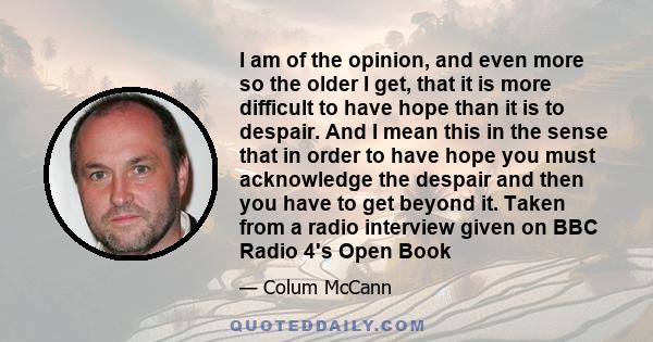 I am of the opinion, and even more so the older I get, that it is more difficult to have hope than it is to despair. And I mean this in the sense that in order to have hope you must acknowledge the despair and then you