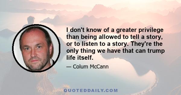 I don't know of a greater privilege than being allowed to tell a story, or to listen to a story. They're the only thing we have that can trump life itself.