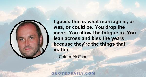 I guess this is what marriage is, or was, or could be. You drop the mask. You allow the fatigue in. You lean across and kiss the years because they're the things that matter.