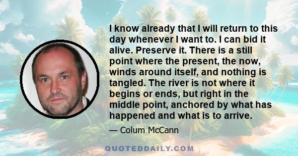 I know already that I will return to this day whenever I want to. I can bid it alive. Preserve it. There is a still point where the present, the now, winds around itself, and nothing is tangled. The river is not where