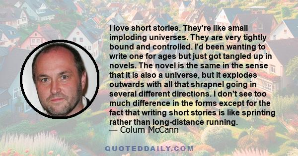 I love short stories. They're like small imploding universes. They are very tightly bound and controlled. I'd been wanting to write one for ages but just got tangled up in novels. The novel is the same in the sense that 