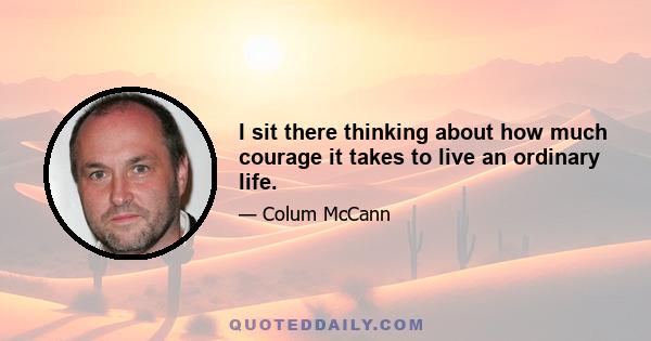 I sit there thinking about how much courage it takes to live an ordinary life.