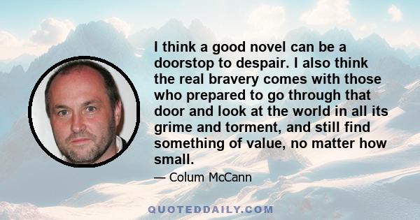 I think a good novel can be a doorstop to despair. I also think the real bravery comes with those who prepared to go through that door and look at the world in all its grime and torment, and still find something of