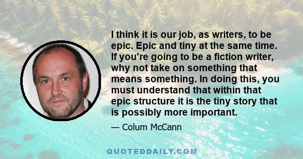 I think it is our job, as writers, to be epic. Epic and tiny at the same time. If you're going to be a fiction writer, why not take on something that means something. In doing this, you must understand that within that