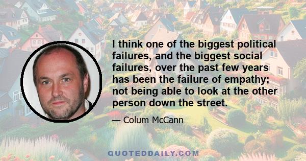 I think one of the biggest political failures, and the biggest social failures, over the past few years has been the failure of empathy; not being able to look at the other person down the street.