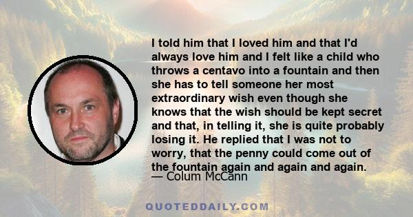 I told him that I loved him and that I'd always love him and I felt like a child who throws a centavo into a fountain and then she has to tell someone her most extraordinary wish even though she knows that the wish