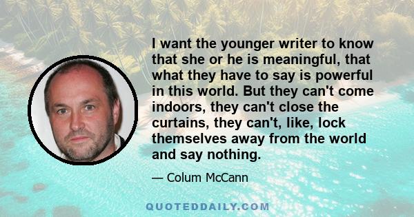 I want the younger writer to know that she or he is meaningful, that what they have to say is powerful in this world. But they can't come indoors, they can't close the curtains, they can't, like, lock themselves away