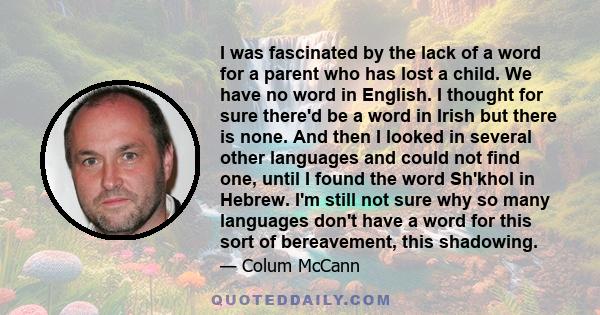 I was fascinated by the lack of a word for a parent who has lost a child. We have no word in English. I thought for sure there'd be a word in Irish but there is none. And then I looked in several other languages and