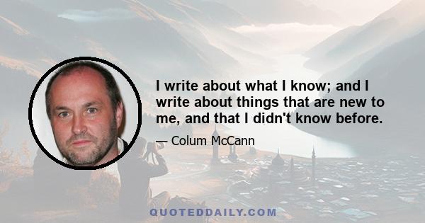 I write about what I know; and I write about things that are new to me, and that I didn't know before.